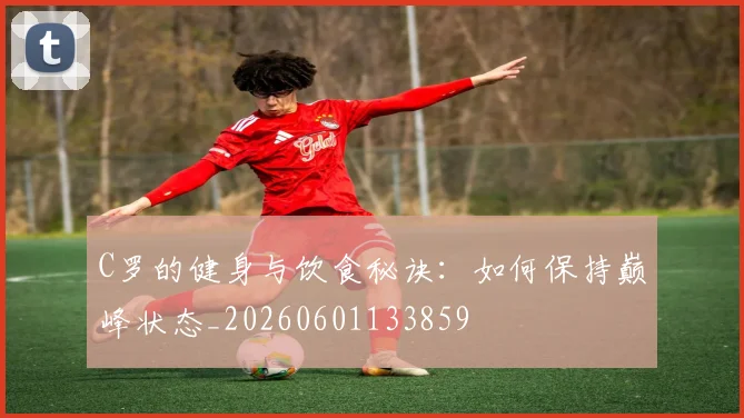 C罗的健身与饮食秘诀：如何保持巅峰状态_20260601133859
