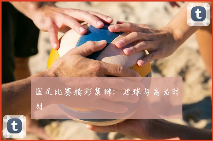 国足比赛精彩集锦：进球与高光时刻