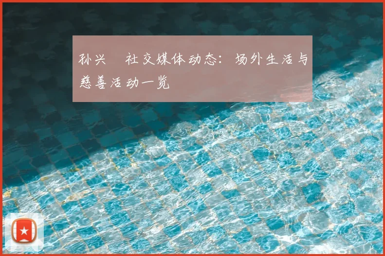 孙兴慜社交媒体动态：场外生活与慈善活动一览