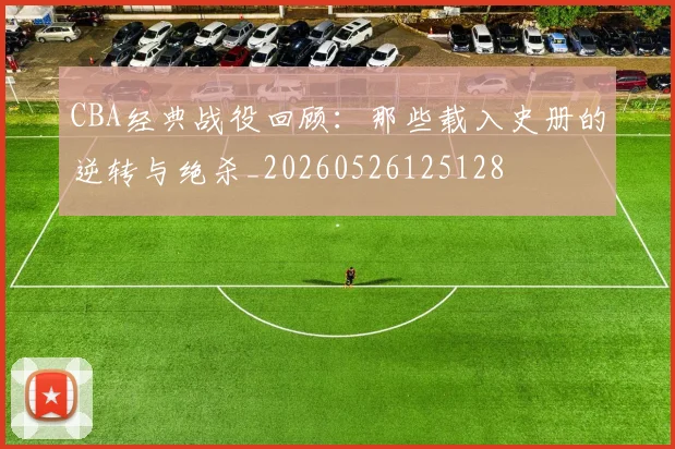CBA经典战役回顾：那些载入史册的逆转与绝杀_20260526125128