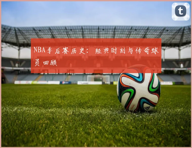 NBA季后赛历史：经典时刻与传奇球员回顾