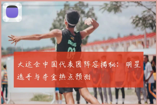 大运会中国代表团阵容揭秘：明星选手与夺金热点预测