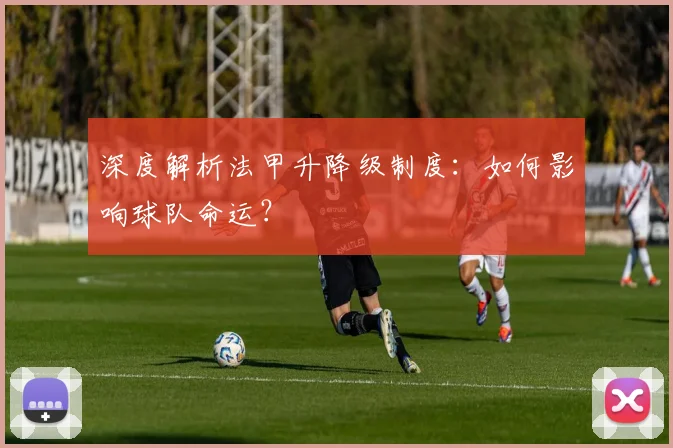 深度解析法甲升降级制度：如何影响球队命运？