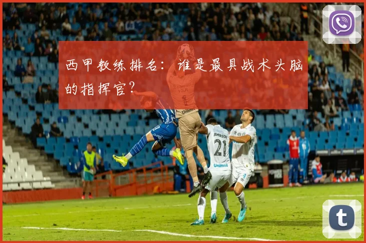 西甲教练排名：谁是最具战术头脑的指挥官？