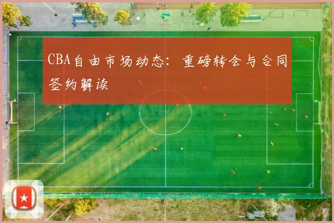 CBA自由市场动态：重磅转会与合同签约解读