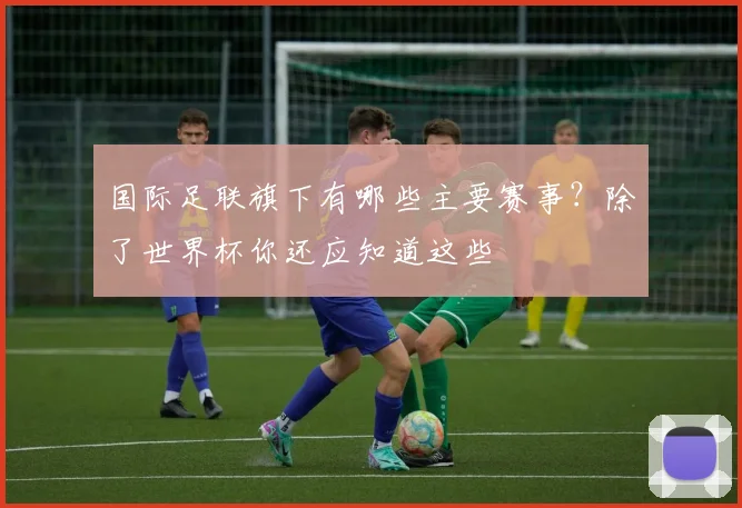 国际足联旗下有哪些主要赛事?除了世界杯你还应知道这些
