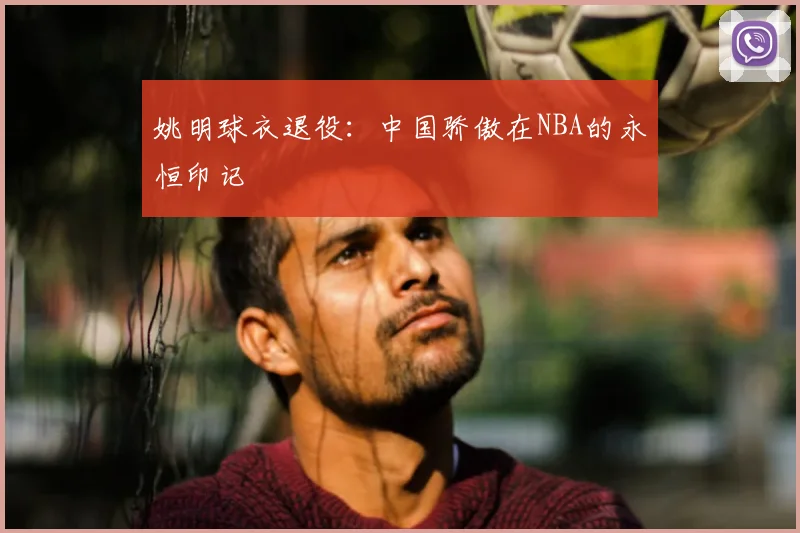 姚明球衣退役：中国骄傲在NBA的永恒印记
