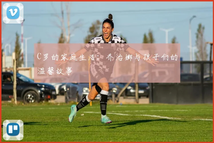 C罗的家庭生活：乔治娜与孩子们的温馨故事