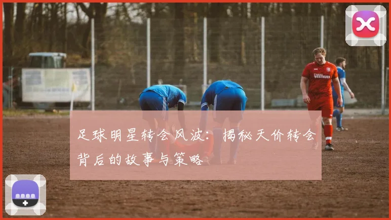 足球明星转会风波：揭秘天价转会背后的故事与策略