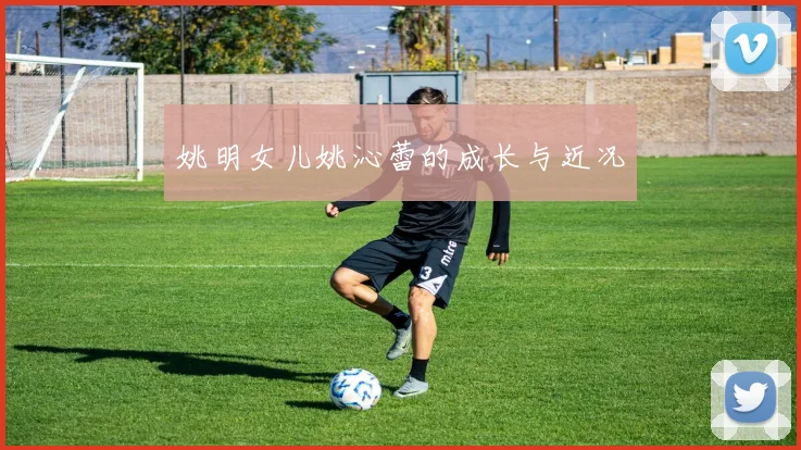 姚明女儿姚沁蕾的成长与近况
