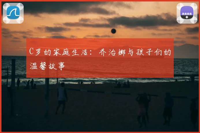 C罗的家庭生活：乔治娜与孩子们的温馨故事