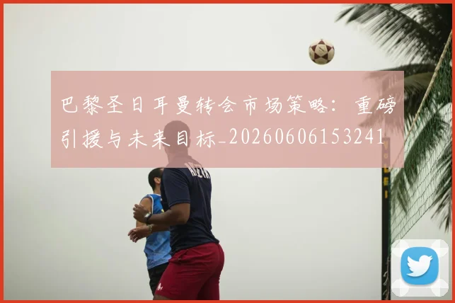 巴黎圣日耳曼转会市场策略：重磅引援与未来目标_20260606153241