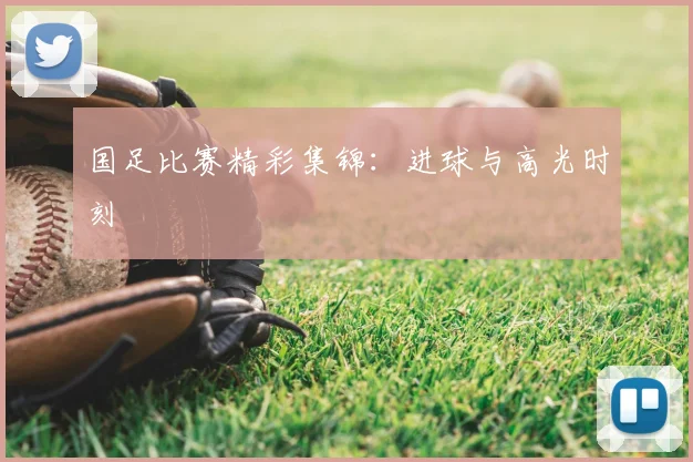 国足比赛精彩集锦：进球与高光时刻