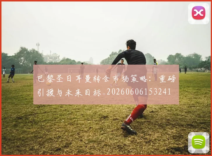 巴黎圣日耳曼转会市场策略:重磅引援与未来目标_20260606153241