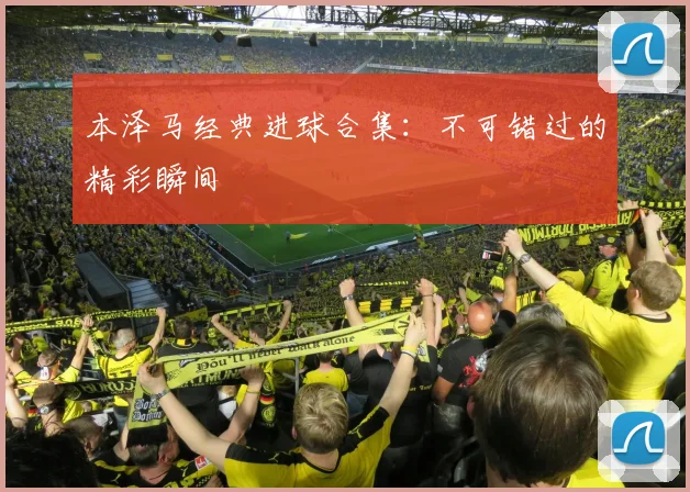本泽马经典进球合集：不可错过的精彩瞬间