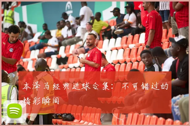 本泽马经典进球合集：不可错过的精彩瞬间