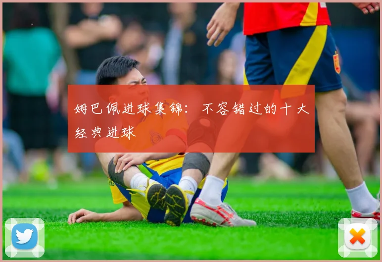 姆巴佩进球集锦：不容错过的十大经典进球