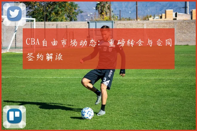 CBA自由市场动态:重磅转会与合同签约解读